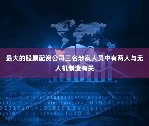 最大的股票配资公司三名涉案人员中有两人与无人机制造有关
